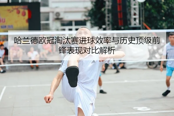 哈兰德欧冠淘汰赛进球效率与历史顶级前锋表现对比解析