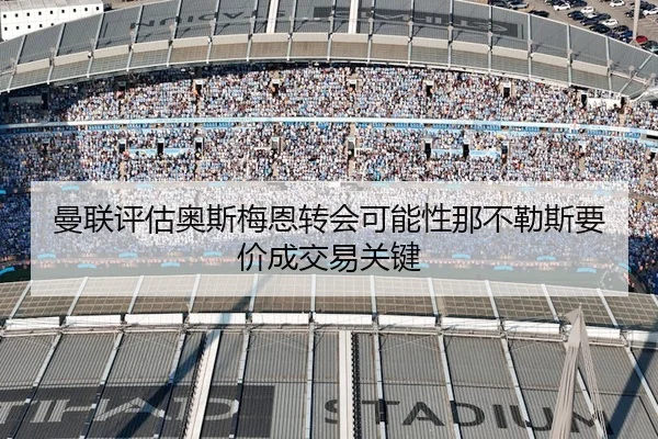 曼联评估奥斯梅恩转会可能性那不勒斯要价成交易关键