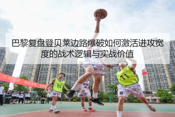 巴黎复盘登贝莱边路爆破如何激活进攻宽度的战术逻辑与实战价值