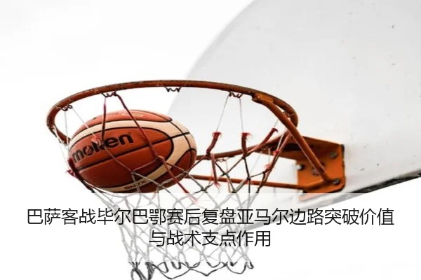 巴萨客战毕尔巴鄂赛后复盘亚马尔边路突破价值与战术支点作用