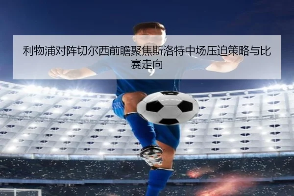 利物浦对阵切尔西前瞻聚焦斯洛特中场压迫策略与比赛走向