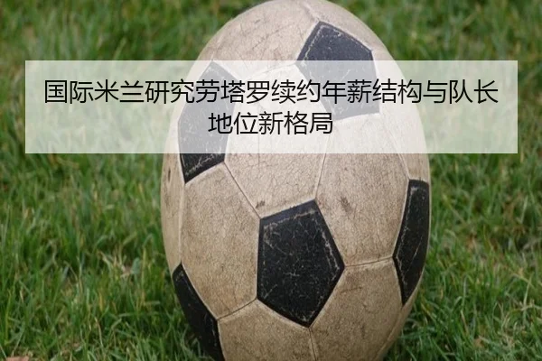 国际米兰研究劳塔罗续约年薪结构与队长地位新格局