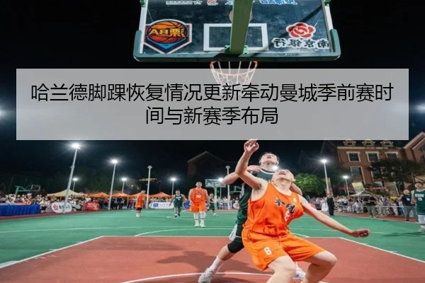 哈兰德脚踝恢复情况更新牵动曼城季前赛时间与新赛季布局